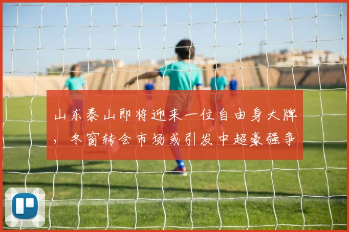 山东泰山即将迎来一位自由身大牌，冬窗转会市场或引发中超豪强争抢_李源一_能力_球员